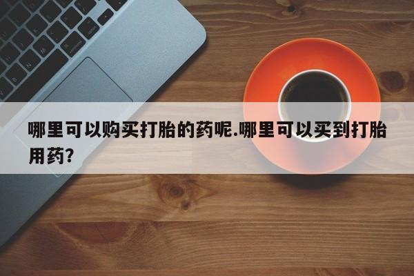 私人诊所有打胎药买吗哪里可以购买打胎的药呢.哪里可以买到打胎用药？
